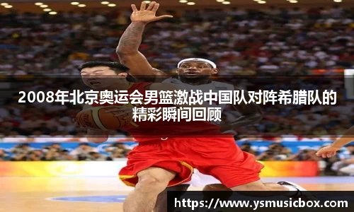 2008年北京奥运会男篮激战中国队对阵希腊队的精彩瞬间回顾
